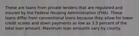 These are loans from private lenders that are regulated and insured by the Federal Housing Administration (FHA). These loans differ from conventional loans because they allow for lower credit scores and down payments as low as 3.5 percent of the total loan amount. Maximum loan amounts vary by county.