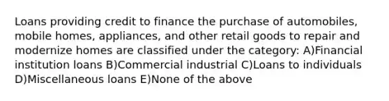 Loans providing credit to finance the purchase of automobiles, mobile homes, appliances, and other retail goods to repair and modernize homes are classified under the category: A)Financial institution loans B)Commercial industrial C)Loans to individuals D)Miscellaneous loans E)None of the above