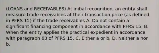 (LOANS and RECEIVABLES) At initial recognition, an entity shall measure trade receivables at their transaction price (as defined in PFRS 15) if the trade receivables A. Do not contain a significant financing component in accordance with PFRS 15. B. When the entity applies the practical expedient in accordance with paragraph 63 of PFRS 15. C. Either a or b. D. Neither a nor b.