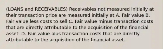 (LOANS and RECEIVABLES) Receivables not measured initially at their transaction price are measured initially at A. Fair value B. Fair value less costs to sell C. Fair value minus transaction costs that are directly attributable to the acquisition of the financial asset. D. Fair value plus transaction costs that are directly attributable to the acquisition of the financial asset.