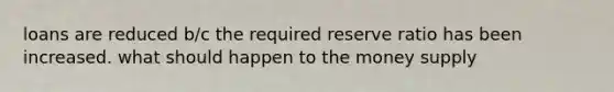 loans are reduced b/c the required reserve ratio has been increased. what should happen to the money supply
