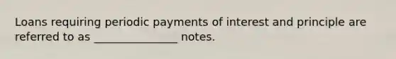 Loans requiring periodic payments of interest and principle are referred to as _______________ notes.