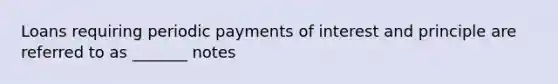 Loans requiring periodic payments of interest and principle are referred to as _______ notes