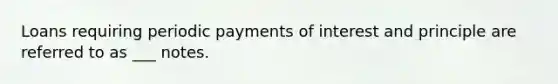 Loans requiring periodic payments of interest and principle are referred to as ___ notes.