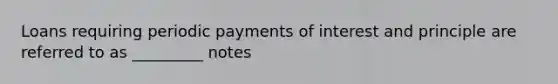 Loans requiring periodic payments of interest and principle are referred to as _________ notes