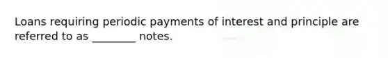 Loans requiring periodic payments of interest and principle are referred to as ________ notes.