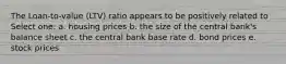 The Loan-to-value (LTV) ratio appears to be positively related to Select one: a. housing prices b. the size of the central bank's balance sheet c. the central bank base rate d. bond prices e. stock prices