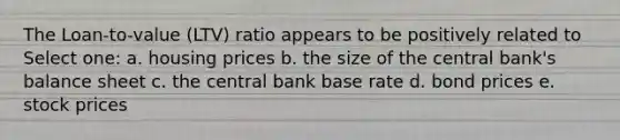 The Loan-to-value (LTV) ratio appears to be positively related to Select one: a. housing prices b. the size of the central bank's balance sheet c. the central bank base rate d. bond prices e. stock prices