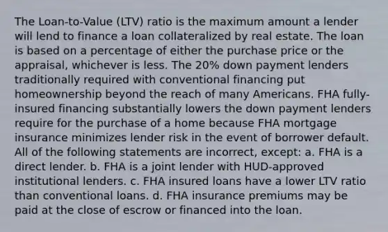 The Loan-to-Value (LTV) ratio is the maximum amount a lender will lend to finance a loan collateralized by real estate. The loan is based on a percentage of either the purchase price or the appraisal, whichever is less. The 20% down payment lenders traditionally required with conventional financing put homeownership beyond the reach of many Americans. FHA fully-insured financing substantially lowers the down payment lenders require for the purchase of a home because FHA mortgage insurance minimizes lender risk in the event of borrower default. All of the following statements are incorrect, except: a. FHA is a direct lender. b. FHA is a joint lender with HUD-approved institutional lenders. c. FHA insured loans have a lower LTV ratio than conventional loans. d. FHA insurance premiums may be paid at the close of escrow or financed into the loan.