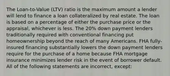 The Loan-to-Value (LTV) ratio is the maximum amount a lender will lend to finance a loan collateralized by real estate. The loan is based on a percentage of either the purchase price or the appraisal, whichever is less. The 20% down payment lenders traditionally required with conventional financing put homeownership beyond the reach of many Americans. FHA fully-insured financing substantially lowers the down payment lenders require for the purchase of a home because FHA mortgage insurance minimizes lender risk in the event of borrower default. All of the following statements are incorrect, except: