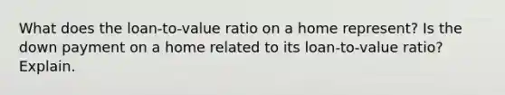 What does the loan-to-value ratio on a home represent? Is the down payment on a home related to its loan-to-value ratio? Explain.