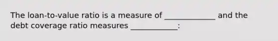 The loan-to-value ratio is a measure of _____________ and the debt coverage ratio measures ____________: