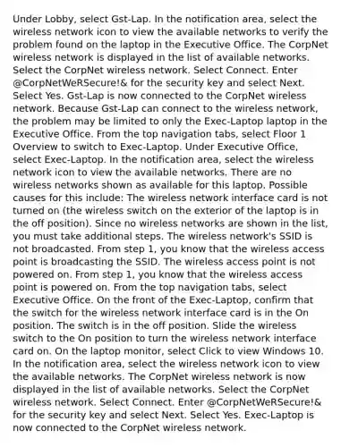 Under Lobby, select Gst-Lap. In the notification area, select the wireless network icon to view the available networks to verify the problem found on the laptop in the Executive Office. The CorpNet wireless network is displayed in the list of available networks. Select the CorpNet wireless network. Select Connect. Enter @CorpNetWeRSecure!& for the security key and select Next. Select Yes. Gst-Lap is now connected to the CorpNet wireless network. Because Gst-Lap can connect to the wireless network, the problem may be limited to only the Exec-Laptop laptop in the Executive Office. From the top navigation tabs, select Floor 1 Overview to switch to Exec-Laptop. Under Executive Office, select Exec-Laptop. In the notification area, select the wireless network icon to view the available networks. There are no wireless networks shown as available for this laptop. Possible causes for this include: The wireless network interface card is not turned on (the wireless switch on the exterior of the laptop is in the off position). Since no wireless networks are shown in the list, you must take additional steps. The wireless network's SSID is not broadcasted. From step 1, you know that the wireless access point is broadcasting the SSID. The wireless access point is not powered on. From step 1, you know that the wireless access point is powered on. From the top navigation tabs, select Executive Office. On the front of the Exec-Laptop, confirm that the switch for the wireless network interface card is in the On position. The switch is in the off position. Slide the wireless switch to the On position to turn the wireless network interface card on. On the laptop monitor, select Click to view Windows 10. In the notification area, select the wireless network icon to view the available networks. The CorpNet wireless network is now displayed in the list of available networks. Select the CorpNet wireless network. Select Connect. Enter @CorpNetWeRSecure!& for the security key and select Next. Select Yes. Exec-Laptop is now connected to the CorpNet wireless network.