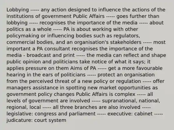 Lobbying ----- any action designed to influence the actions of the institutions of government Public Affairs ----- goes further than lobbying ----- recognises the importance of the media ----- about politics as a whole ----- PA is about working with other policymaking or influencing bodies such as regulators, commercial bodies, and an organisation's stakeholders ----- most important a PA consultant recognises the importance of the media - broadcast and print ----- the media can reflect and shape public opinion and politicians take notice of what it says; it applies pressure on them Aims of PA ----- get a more favourable hearing in the ears of politicians ----- protect an organisation from the perceived threat of a new policy or regulation ----- offer managers assistance in spotting new market opportunities as government policy changes Public Affairs is complex ----- all levels of government are involved ----- supranational, national, regional, local ----- all three branches are also involved ----- legislative: congress and parliament ----- executive: cabinet ----- judicature: court system