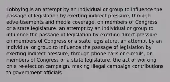 Lobbying is an attempt by an individual or group to influence the passage of legislation by exerting indirect pressure, through advertisements and media coverage, on members of Congress or a state legislature. an attempt by an individual or group to influence the passage of legislation by exerting direct pressure on members of Congress or a state legislature. an attempt by an individual or group to influence the passage of legislation by exerting indirect pressure, through phone calls or e-mails, on members of Congress or a state legislature. the act of working on a re-election campaign. making illegal campaign contributions to government officials.