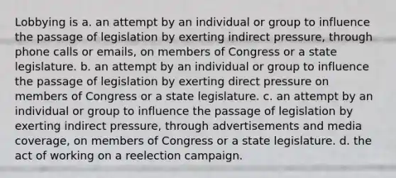 Lobbying is a. an attempt by an individual or group to influence the passage of legislation by exerting indirect pressure, through phone calls or emails, on members of Congress or a state legislature. b. an attempt by an individual or group to influence the passage of legislation by exerting direct pressure on members of Congress or a state legislature. c. an attempt by an individual or group to influence the passage of legislation by exerting indirect pressure, through advertisements and media coverage, on members of Congress or a state legislature. d. the act of working on a reelection campaign.