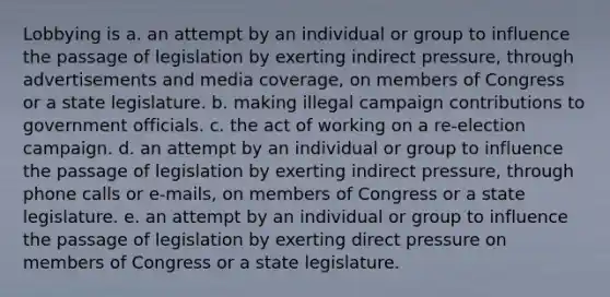 Lobbying is a. an attempt by an individual or group to influence the passage of legislation by exerting indirect pressure, through advertisements and media coverage, on members of Congress or a state legislature. b. making illegal campaign contributions to government officials. c. the act of working on a re-election campaign. d. an attempt by an individual or group to influence the passage of legislation by exerting indirect pressure, through phone calls or e-mails, on members of Congress or a state legislature. e. an attempt by an individual or group to influence the passage of legislation by exerting direct pressure on members of Congress or a state legislature.