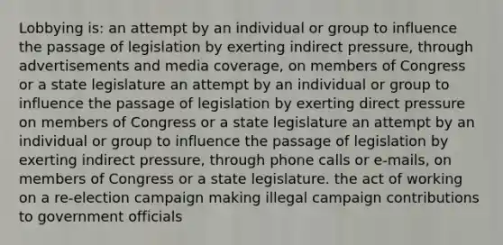 Lobbying is: an attempt by an individual or group to influence the passage of legislation by exerting indirect pressure, through advertisements and media coverage, on members of Congress or a state legislature an attempt by an individual or group to influence the passage of legislation by exerting direct pressure on members of Congress or a state legislature an attempt by an individual or group to influence the passage of legislation by exerting indirect pressure, through phone calls or e-mails, on members of Congress or a state legislature. the act of working on a re-election campaign making illegal campaign contributions to government officials