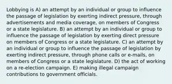 Lobbying is A) an attempt by an individual or group to influence the passage of legislation by exerting indirect pressure, through advertisements and media coverage, on members of Congress or a state legislature. B) an attempt by an individual or group to influence the passage of legislation by exerting direct pressure on members of Congress or a state legislature. C) an attempt by an individual or group to influence the passage of legislation by exerting indirect pressure, through phone calls or e-mails, on members of Congress or a state legislature. D) the act of working on a re-election campaign. E) making illegal campaign contributions to government officials.