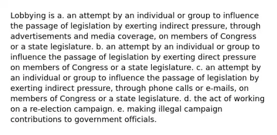 Lobbying is a. an attempt by an individual or group to influence the passage of legislation by exerting indirect pressure, through advertisements and media coverage, on members of Congress or a state legislature. b. an attempt by an individual or group to influence the passage of legislation by exerting direct pressure on members of Congress or a state legislature. c. an attempt by an individual or group to influence the passage of legislation by exerting indirect pressure, through phone calls or e-mails, on members of Congress or a state legislature. d. the act of working on a re-election campaign. e. making illegal campaign contributions to government officials.