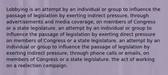 Lobbying is an attempt by an individual or group to influence the passage of legislation by exerting indirect pressure, through advertisements and media coverage, on members of Congress or a state legislature. an attempt by an individual or group to influence the passage of legislation by exerting direct pressure on members of Congress or a state legislature. an attempt by an individual or group to influence the passage of legislation by exerting indirect pressure, through phone calls or emails, on members of Congress or a state legislature. the act of working on a reelection campaign.