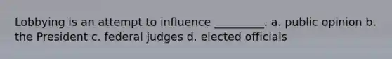 Lobbying is an attempt to influence _________. a. public opinion b. the President c. federal judges d. elected officials