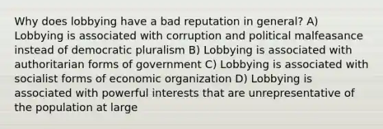 Why does lobbying have a bad reputation in general? A) Lobbying is associated with corruption and political malfeasance instead of democratic pluralism B) Lobbying is associated with authoritarian forms of government C) Lobbying is associated with socialist forms of economic organization D) Lobbying is associated with powerful interests that are unrepresentative of the population at large