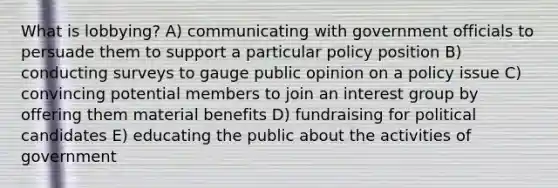 What is lobbying? A) communicating with government officials to persuade them to support a particular policy position B) conducting surveys to gauge public opinion on a policy issue C) convincing potential members to join an interest group by offering them material benefits D) fundraising for political candidates E) educating the public about the activities of government