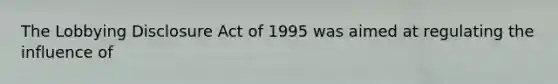 The Lobbying Disclosure Act of 1995 was aimed at regulating the influence of