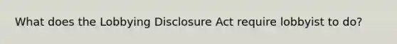 What does the Lobbying Disclosure Act require lobbyist to do?