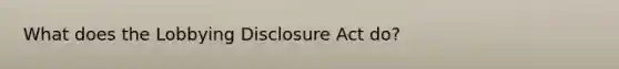 What does the Lobbying Disclosure Act do?