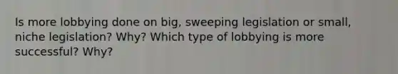 Is more lobbying done on big, sweeping legislation or small, niche legislation? Why? Which type of lobbying is more successful? Why?