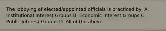 The lobbying of elected/appointed officials is practiced by: A. Institutional Interest Groups B. Economic Interest Groups C. Public Interest Groups D. All of the above