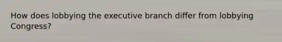 How does lobbying <a href='https://www.questionai.com/knowledge/kBllUhZHhd-the-executive-branch' class='anchor-knowledge'>the executive branch</a> differ from lobbying Congress?