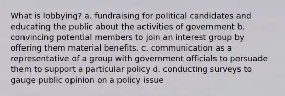 What is lobbying? a. fundraising for political candidates and educating the public about the activities of government b. convincing potential members to join an interest group by offering them material benefits. c. communication as a representative of a group with government officials to persuade them to support a particular policy d. conducting surveys to gauge public opinion on a policy issue