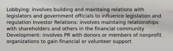 Lobbying: involves building and maintaing relations with legislators and government officials to influence legislation and regulation Investor Relations: involves maintaing relationships with shareholders and others in the financial community Development: involves PR with donors or members of nonprofit organizations to gain financial or volunteer support