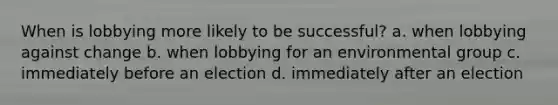 When is lobbying more likely to be successful? a. when lobbying against change b. when lobbying for an environmental group c. immediately before an election d. immediately after an election