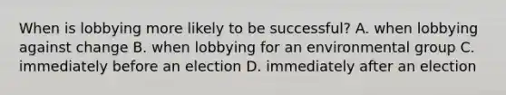 When is lobbying more likely to be successful? A. when lobbying against change B. when lobbying for an environmental group C. immediately before an election D. immediately after an election