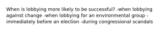 When is lobbying more likely to be successful? -when lobbying against change -when lobbying for an environmental group -immediately before an election -during congressional scandals