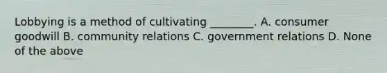 Lobbying is a method of cultivating ________. A. consumer goodwill B. community relations C. government relations D. None of the above