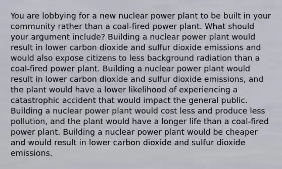 You are lobbying for a new nuclear power plant to be built in your community rather than a coal-fired power plant. What should your argument include? Building a nuclear power plant would result in lower carbon dioxide and sulfur dioxide emissions and would also expose citizens to less background radiation than a coal-fired power plant. Building a nuclear power plant would result in lower carbon dioxide and sulfur dioxide emissions, and the plant would have a lower likelihood of experiencing a catastrophic accident that would impact the general public. Building a nuclear power plant would cost less and produce less pollution, and the plant would have a longer life than a coal-fired power plant. Building a nuclear power plant would be cheaper and would result in lower carbon dioxide and sulfur dioxide emissions.