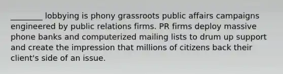 ________ lobbying is phony grassroots public affairs campaigns engineered by public relations firms. PR firms deploy massive phone banks and computerized mailing lists to drum up support and create the impression that millions of citizens back their client's side of an issue.