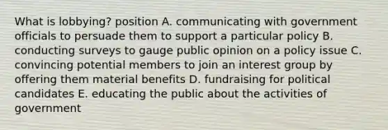 What is lobbying? position A. communicating with government officials to persuade them to support a particular policy B. conducting surveys to gauge public opinion on a policy issue C. convincing potential members to join an interest group by offering them material benefits D. fundraising for political candidates E. educating the public about the activities of government