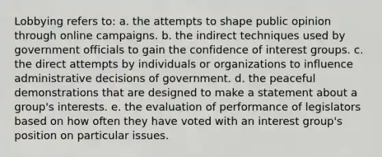 Lobbying refers to:​ a. ​the attempts to shape public opinion through online campaigns. b. the indirect techniques used by government officials to gain the confidence of interest groups.​ c. the direct attempts by individuals or organizations to influence administrative decisions of government.​ d. the peaceful demonstrations that are designed to make a statement about a group's interests.​ e. ​the evaluation of performance of legislators based on how often they have voted with an interest group's position on particular issues.