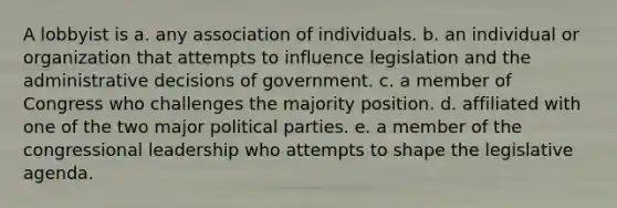 A lobbyist is a. any association of individuals. b. an individual or organization that attempts to influence legislation and the administrative decisions of government. c. a member of Congress who challenges the majority position. d. affiliated with one of the two major political parties. e. a member of the congressional leadership who attempts to shape the legislative agenda.