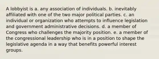 A lobbyist is a. any association of individuals. b. inevitably affiliated with one of the two major political parties. c. an individual or organization who attempts to influence legislation and government administrative decisions. d. a member of Congress who challenges the majority position. e. a member of the congressional leadership who is in a position to shape the legislative agenda in a way that benefits powerful interest groups.