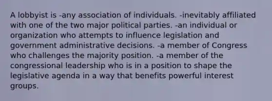 A lobbyist is -any association of individuals. -inevitably affiliated with one of the two major political parties. -an individual or organization who attempts to influence legislation and government administrative decisions. -a member of Congress who challenges the majority position. -a member of the congressional leadership who is in a position to shape the legislative agenda in a way that benefits powerful interest groups.