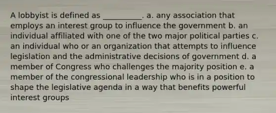 A lobbyist is defined as __________. a. any association that employs an interest group to influence the government b. an individual affiliated with one of the two major political parties c. an individual who or an organization that attempts to influence legislation and the administrative decisions of government d. a member of Congress who challenges the majority position e. a member of the congressional leadership who is in a position to shape the legislative agenda in a way that benefits powerful interest groups