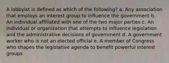 A lobbyist is defined as which of the following? a. Any association that employs an interest group to influence the government b. An individual affiliated with one of the two major parties c. An individual or organization that attempts to influence legislation and the administrative decisions of government d. A government worker who is not an elected official e. A member of Congress who shapes the legislative agenda to benefit powerful interest groups