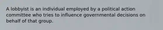 A lobbyist is an individual employed by a political action committee who tries to influence governmental decisions on behalf of that group.